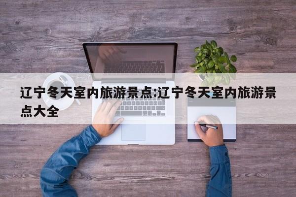 辽宁冬天室内旅游景点:辽宁冬天室内旅游景点大全