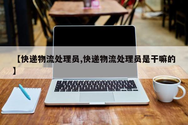 【快递物流处理员,快递物流处理员是干嘛的】